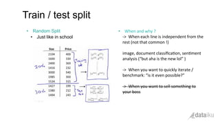 •  Random Split
•  Just like in school
Train / test split
	
  
•  When	
  and	
  why	
  ?	
  	
  
-­‐>	
  	
  When	
  each	
  line	
  is	
  independent	
  from	
  the	
  
rest	
  (not	
  that	
  common	
  !)	
  
	
  	
  
image,	
  document	
  classiﬁca(on,	
  sen(ment	
  
analysis	
  (“but	
  aha	
  is	
  the	
  new	
  lol”	
  )	
  
	
  
-­‐>	
  	
  When	
  you	
  want	
  to	
  quickly	
  iterate	
  /	
  
benchmark:	
  “is	
  it	
  even	
  possible?”	
  
	
  
-­‐>	
  	
  When	
  you	
  want	
  to	
  sell	
  something	
  to	
  
your	
  boss	
  
 