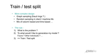 •  More complex design
•  Graph sampling (fraud rings ? )
•  Random sampling in client / machine life
•  Mix of column based and time based …
•  The rule :
1)  What is the problem ?
2)  To what would I like to generalize my model ?
Future ? Other individuals ? …
3)  => Train / Test split
Train / test split
 