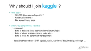 •  Price pool?
•  325,000 $ to make on August 31st
•  Good luck with that !
•  Not a good hourly wage
•  today : 192 competitions, 18 active
Understand :
•  Lot’s of datasets about approximately every DS topic
•  Lot’s of winner solutions, tip and tricks, etc…
•  Lot’s of “beat the benchmark” for beginners
I discovered/tested there : GBT, xgboost, Keras, word2vec, BeautifulSoup, hyperopt, ...
Why should I join ?
 