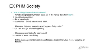 •  How to design the evaluation scheme?
•  What is the probability that an asset fail in the next 3 days from Now?
-> classification problem
-> Time based split
-> but how do I create a train and a test?
•  Choose a date and evaluate what happens 3 days later?
-> pb : not enough failures happening
•  Choose several dates for each asset?
-> beware of asset over-fitting
•  In the challenge : random selection of (asset, date) in the future + over sampling of
failures.
EX PHM Society
 