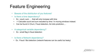 •  Beware of the distribution of you features!
•  Is there a time dependency?
•  Ex : count, sum, … that will only increase with time
•  -> Calculate count and sum rescaled by time / in moving windows instead.
•  Can be found in Churn, Fraud detection, Ad click prediction,…
•  A categorical variable dependency?
•  Ex : email flag in fraud detection
•  Is there a Network dependency?
•  Ex : Fraud / Bot detection (network features can be useful but leaky)
Feature Engineering
 