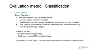 •  Custom metrics
•  Fraud Example 1:
•  “I have fraudsters on my e-business website”
•  I generate a score for each transaction
•  I handle this by manually handling transactions with score higher than threshold
•  I have 1 person that does this fulltime and able to deal with 100 transactions / day
•  The rest is automatically accepted
-> AUC is not bad
-> Recall in 100 transactions / day
-> Total money blocked 100 transactions / day
In practice AUC more stable… But the money metric can also be used for communication.
Evaluation metric : Classification
 