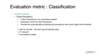 •  Custom metrics
•  Fraud Example 2:
•  “I have fraudsters on my e-business website”
•  I generate a score for each transaction
•  I handle this automatically by blocking all transactions with score higher than threshold
-> AUC is not bad… But don’t give threshold value.
-> F1–Score?
-> Cost based is better
Evaluation metric : Classification
 