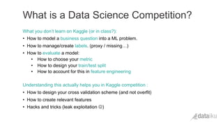 What you don’t learn on Kaggle (or in class?):
•  How to model a business question into a ML problem.
•  How to manage/create labels. (proxy / missing…)
•  How to evaluate a model:
•  How to choose your metric
•  How to design your train/test split
•  How to account for this in feature engineering
Understanding this actually helps you in Kaggle competition :
•  How to design your cross validation scheme (and not overfit)
•  How to create relevant features
•  Hacks and tricks (leak exploitation J)
What is a Data Science Competition?
 