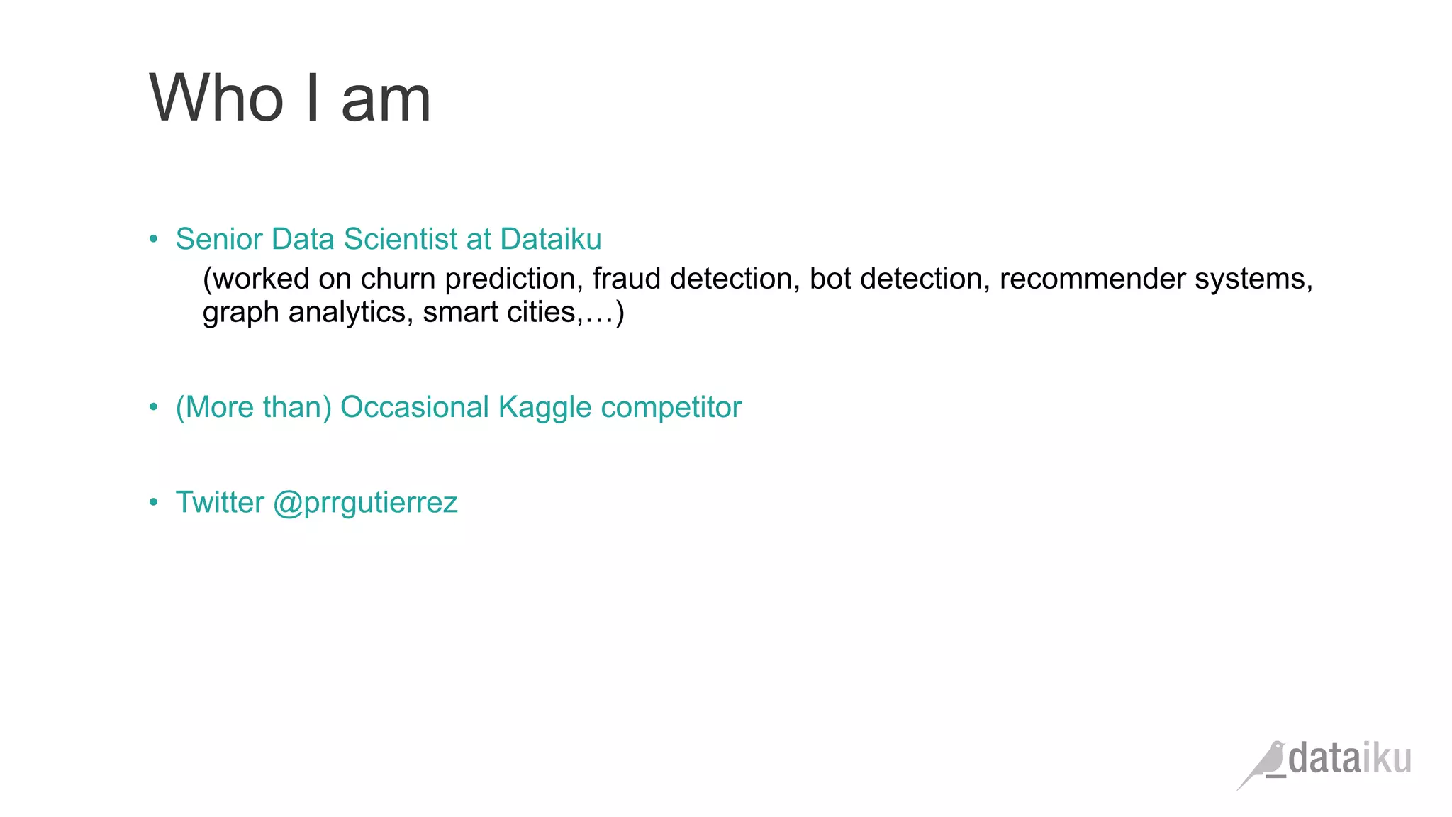 •  Senior Data Scientist at Dataiku
(worked on churn prediction, fraud detection, bot detection, recommender systems,
graph analytics, smart cities,…)
•  (More than) Occasional Kaggle competitor
•  Twitter @prrgutierrez
Who I am
 