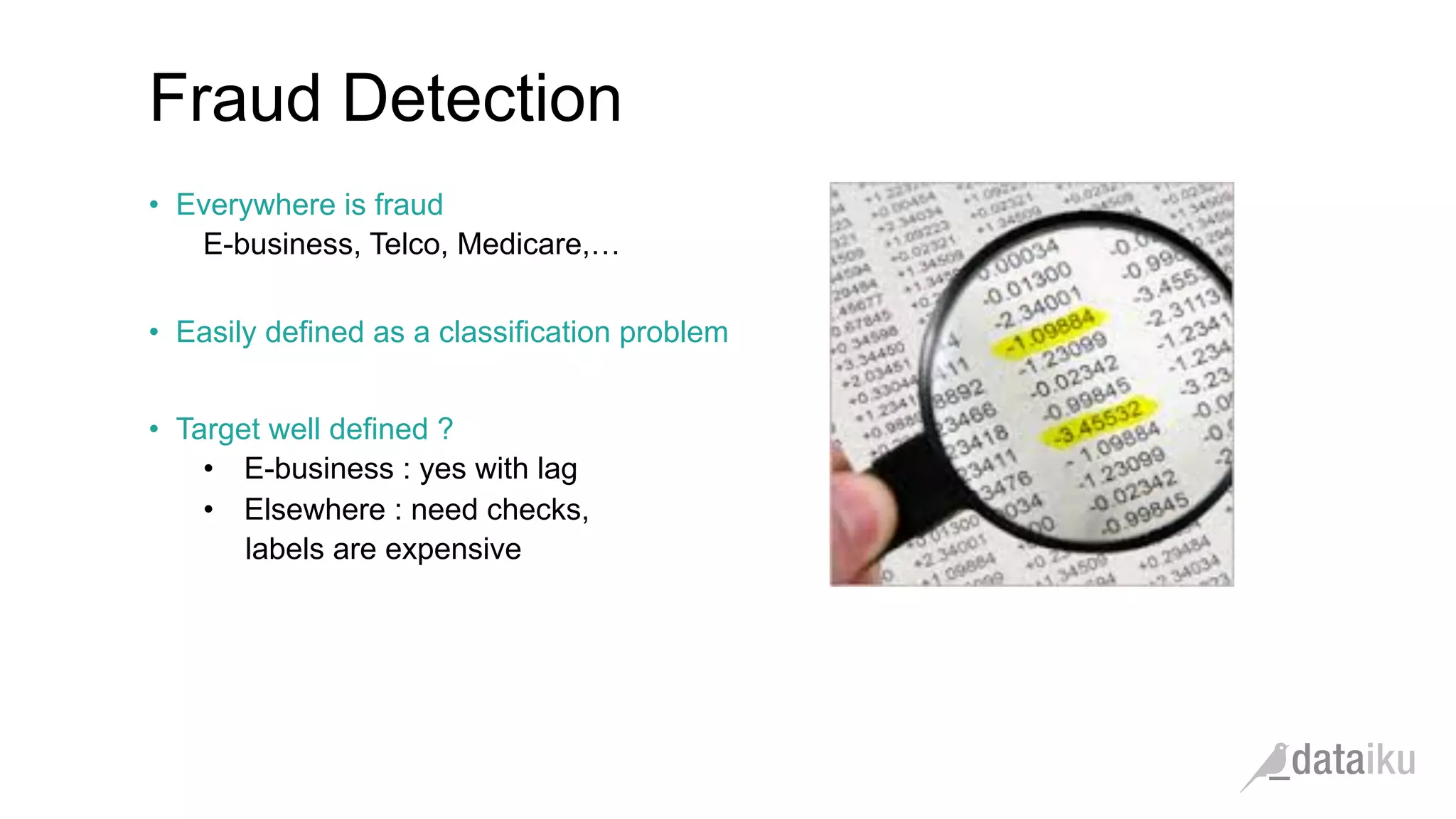 •  Everywhere is fraud
E-business, Telco, Medicare,…
•  Easily defined as a classification problem
•  Target well defined ?
•  E-business : yes with lag
•  Elsewhere : need checks,
labels are expensive
Fraud Detection
 