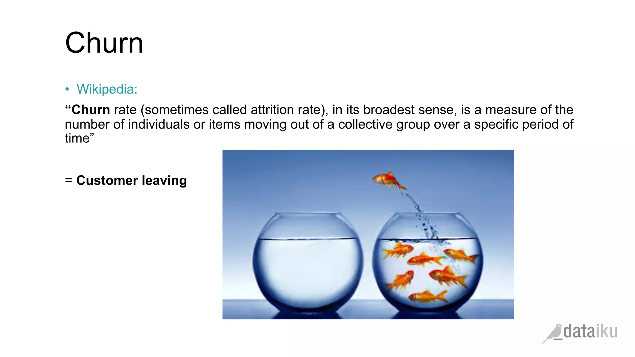 •  Wikipedia:
“Churn rate (sometimes called attrition rate), in its broadest sense, is a measure of the
number of individuals or items moving out of a collective group over a specific period of
time”
= Customer leaving
Churn
 