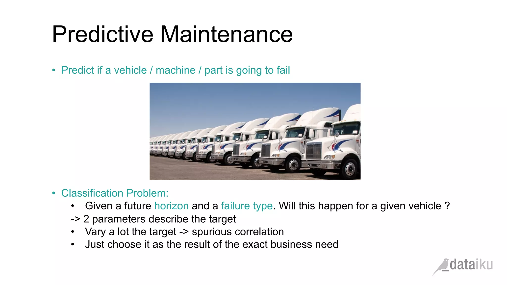 •  Predict if a vehicle / machine / part is going to fail
•  Classification Problem:
•  Given a future horizon and a failure type. Will this happen for a given vehicle ?
-> 2 parameters describe the target
•  Vary a lot the target -> spurious correlation
•  Just choose it as the result of the exact business need
Predictive Maintenance
 