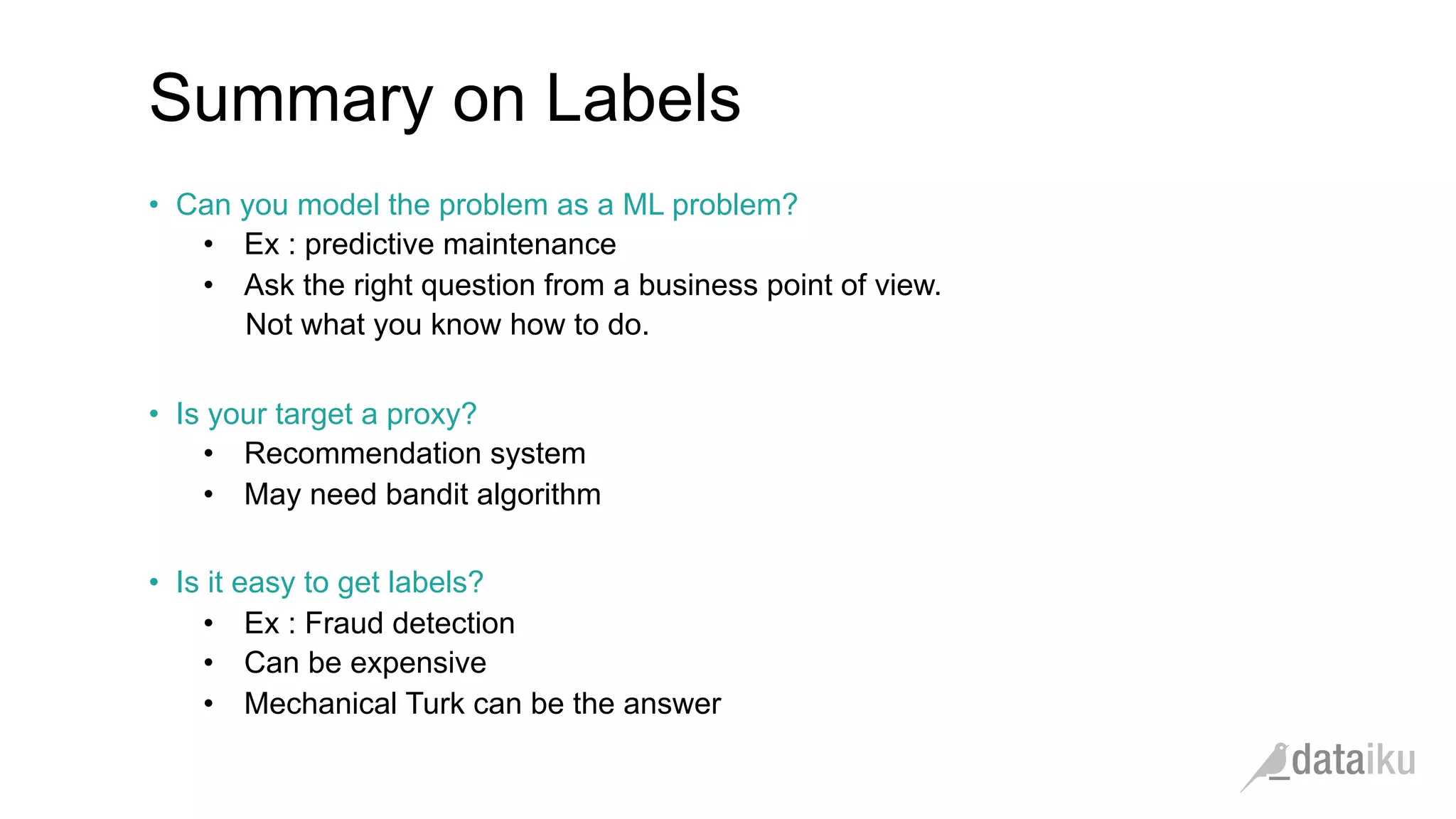 •  Can you model the problem as a ML problem?
•  Ex : predictive maintenance
•  Ask the right question from a business point of view.
Not what you know how to do.
•  Is your target a proxy?
•  Recommendation system
•  May need bandit algorithm
•  Is it easy to get labels?
•  Ex : Fraud detection
•  Can be expensive
•  Mechanical Turk can be the answer
Summary on Labels
 