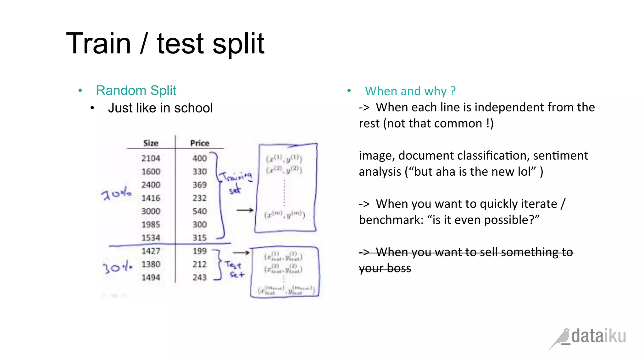 •  Random Split
•  Just like in school
Train / test split
	
  
•  When	
  and	
  why	
  ?	
  	
  
-­‐>	
  	
  When	
  each	
  line	
  is	
  independent	
  from	
  the	
  
rest	
  (not	
  that	
  common	
  !)	
  
	
  	
  
image,	
  document	
  classiﬁca(on,	
  sen(ment	
  
analysis	
  (“but	
  aha	
  is	
  the	
  new	
  lol”	
  )	
  
	
  
-­‐>	
  	
  When	
  you	
  want	
  to	
  quickly	
  iterate	
  /	
  
benchmark:	
  “is	
  it	
  even	
  possible?”	
  
	
  
-­‐>	
  	
  When	
  you	
  want	
  to	
  sell	
  something	
  to	
  
your	
  boss	
  
 
