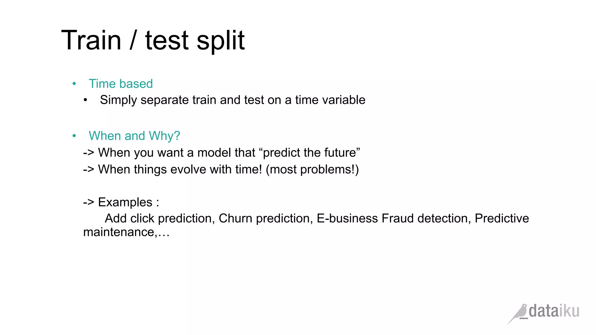 •  Time based
•  Simply separate train and test on a time variable
•  When and Why?
-> When you want a model that “predict the future”
-> When things evolve with time! (most problems!)
-> Examples :
Add click prediction, Churn prediction, E-business Fraud detection, Predictive
maintenance,…
Train / test split
 