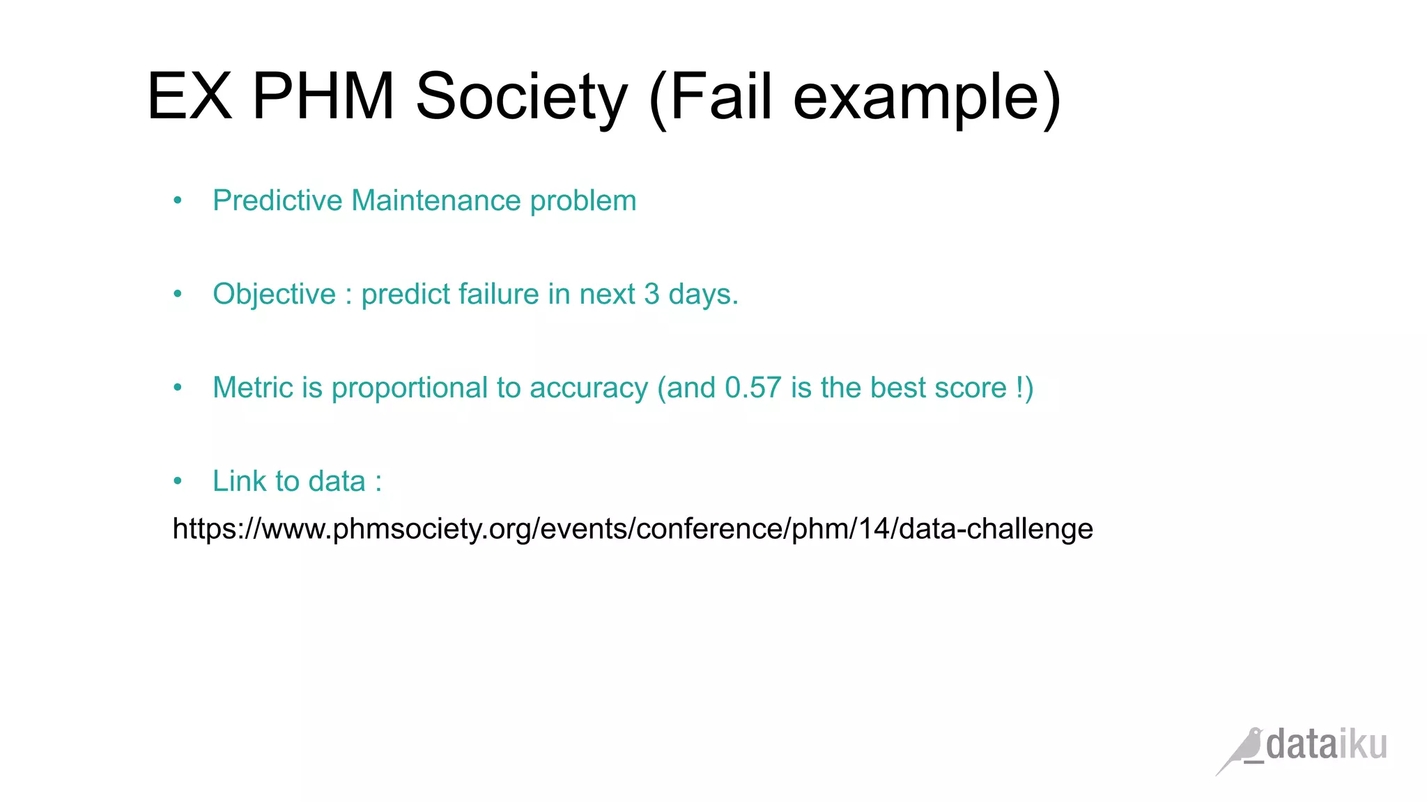 •  Predictive Maintenance problem
•  Objective : predict failure in next 3 days.
•  Metric is proportional to accuracy (and 0.57 is the best score !)
•  Link to data :
https://www.phmsociety.org/events/conference/phm/14/data-challenge
EX PHM Society (Fail example)
 