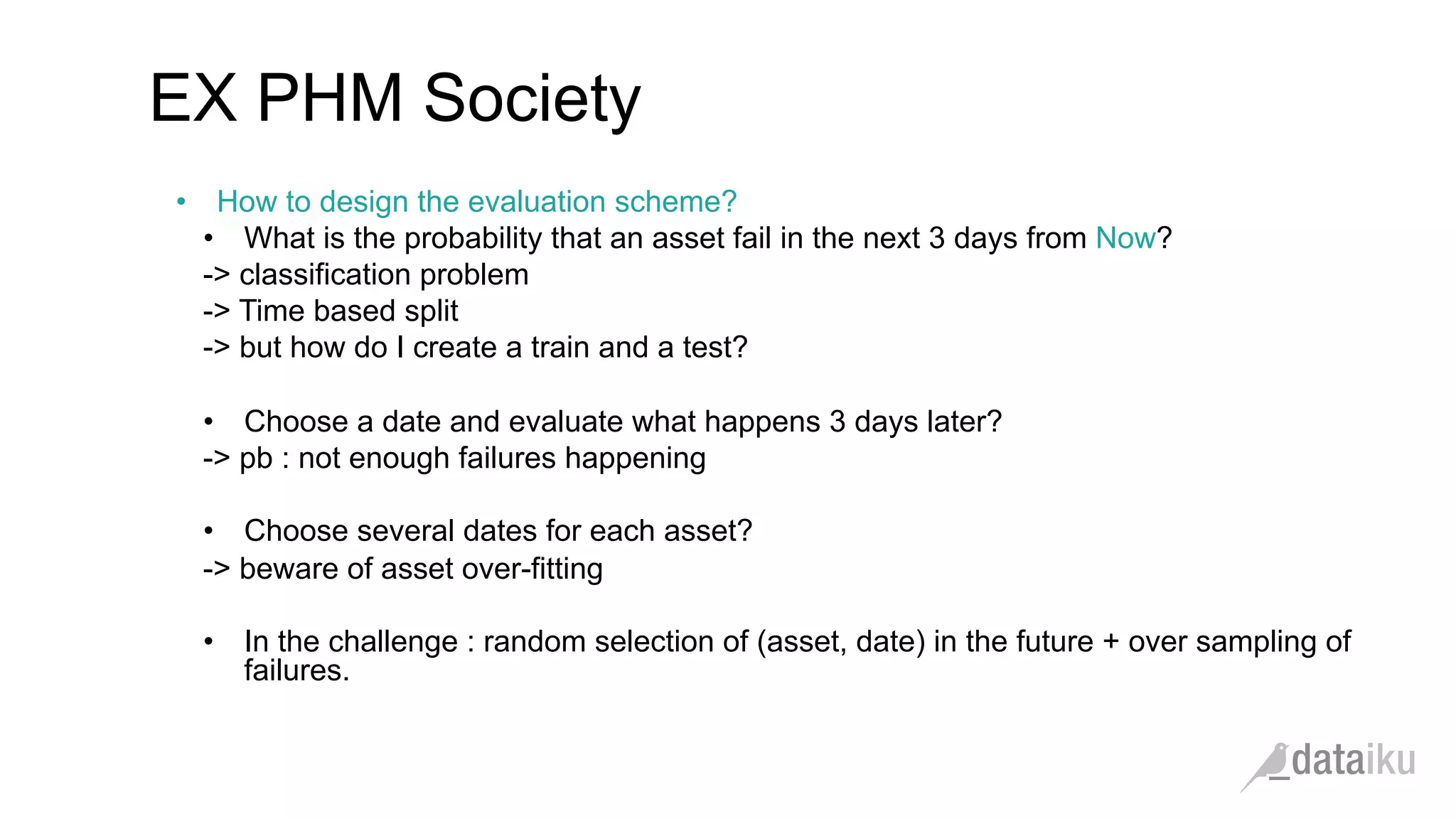 •  How to design the evaluation scheme?
•  What is the probability that an asset fail in the next 3 days from Now?
-> classification problem
-> Time based split
-> but how do I create a train and a test?
•  Choose a date and evaluate what happens 3 days later?
-> pb : not enough failures happening
•  Choose several dates for each asset?
-> beware of asset over-fitting
•  In the challenge : random selection of (asset, date) in the future + over sampling of
failures.
EX PHM Society
 