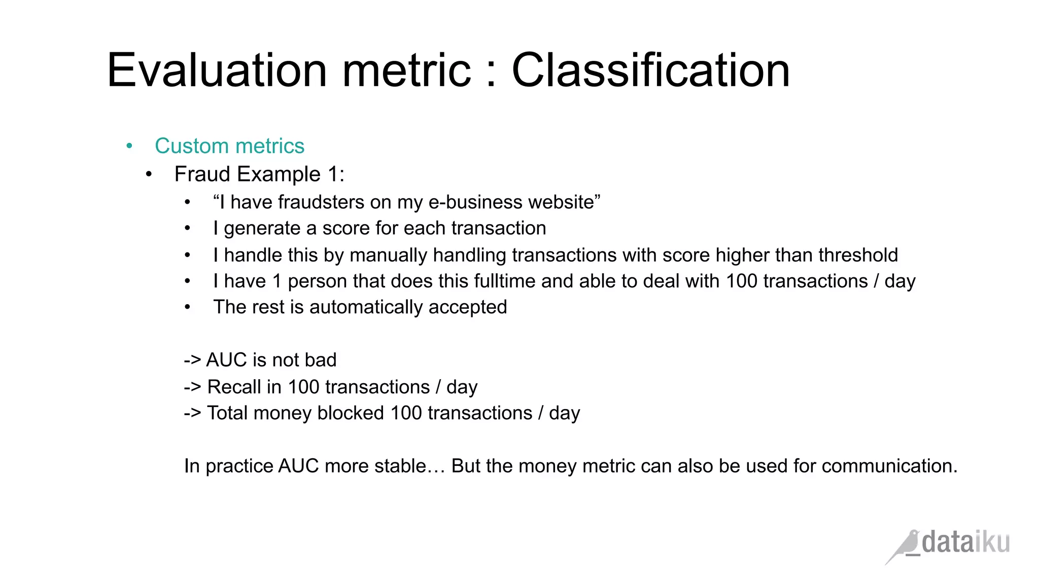 •  Custom metrics
•  Fraud Example 1:
•  “I have fraudsters on my e-business website”
•  I generate a score for each transaction
•  I handle this by manually handling transactions with score higher than threshold
•  I have 1 person that does this fulltime and able to deal with 100 transactions / day
•  The rest is automatically accepted
-> AUC is not bad
-> Recall in 100 transactions / day
-> Total money blocked 100 transactions / day
In practice AUC more stable… But the money metric can also be used for communication.
Evaluation metric : Classification
 
