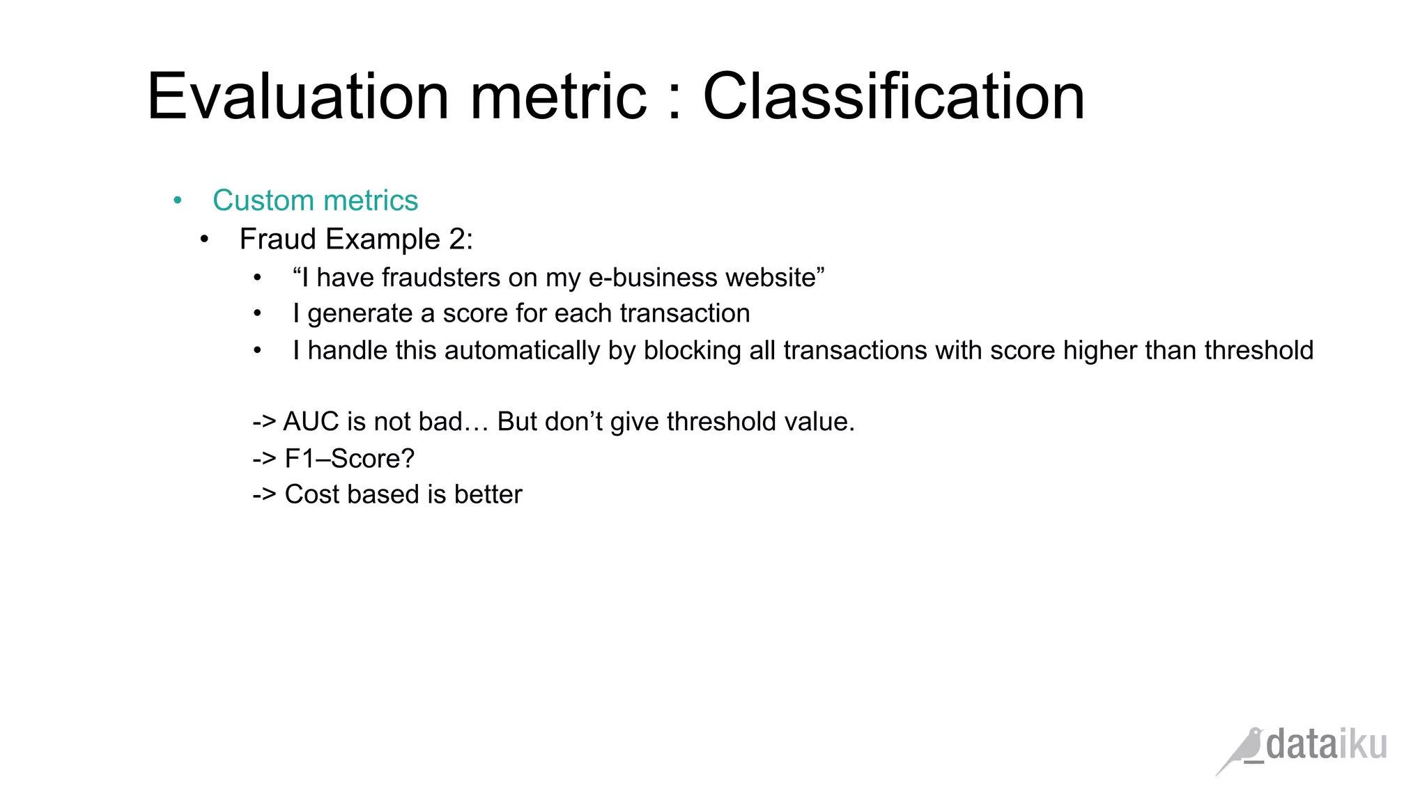 •  Custom metrics
•  Fraud Example 2:
•  “I have fraudsters on my e-business website”
•  I generate a score for each transaction
•  I handle this automatically by blocking all transactions with score higher than threshold
-> AUC is not bad… But don’t give threshold value.
-> F1–Score?
-> Cost based is better
Evaluation metric : Classification
 