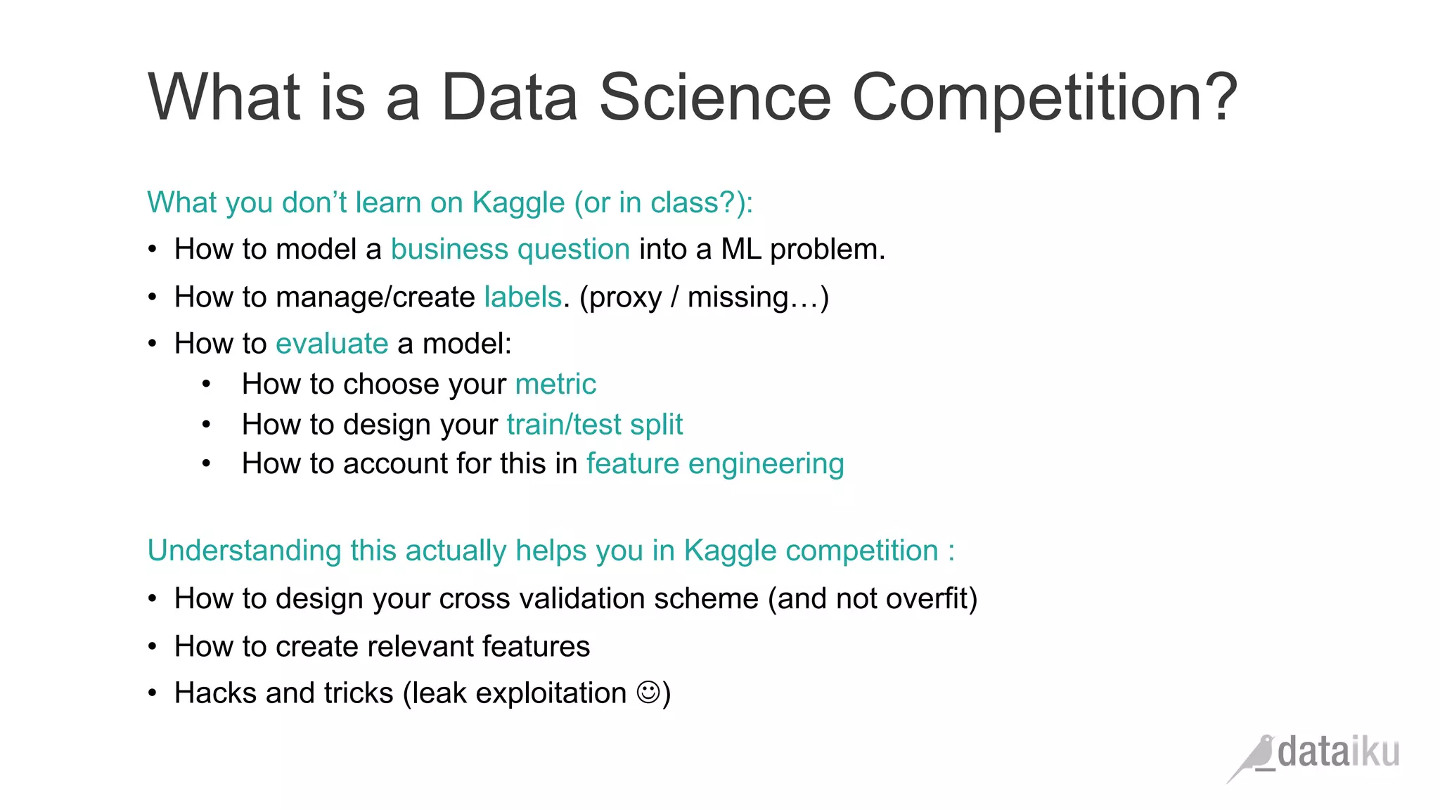 What you don’t learn on Kaggle (or in class?):
•  How to model a business question into a ML problem.
•  How to manage/create labels. (proxy / missing…)
•  How to evaluate a model:
•  How to choose your metric
•  How to design your train/test split
•  How to account for this in feature engineering
Understanding this actually helps you in Kaggle competition :
•  How to design your cross validation scheme (and not overfit)
•  How to create relevant features
•  Hacks and tricks (leak exploitation J)
What is a Data Science Competition?
 
