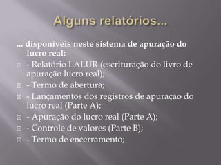 Alguns relatórios...... disponíveis neste sistema de apuração do lucro real:- Relatório LALUR (escrituração do livro de apuração lucro real);- Termo de abertura;- Lançamentos dos registros de apuração do lucro real (Parte A);- Apuração do lucro real (Parte A);- Controle de valores (Parte B);- Termo de encerramento;