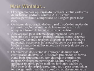 Mais Winlalur...O programa para apuração do lucro real efetua cadastros de históricos padrões, contas LALUR, entre outros, permitindo a impressão de listagens para todos eles.O sistema de apuração do lucro real dispõe de funções de parametrização das rotinas de lançamentos, afim de adequar a forma de trabalho de cada usuário.A navegação pelo sistema de apuração do lucro real é bem simples e segue os padrões utilizados nos sistemas Windows, havendo recursos disponíveis para facilitar a navegação e acesso as informações, como por exemplo: botões e menus de atalho, e pesquisa através da árvore de dados do sistema.Os relatórios do sistema de apuração do lucro real e escrituração do livro LALUR foram projetados de forma clara, bem apresentados, com destaques e títulos em negrito. O programa permite ainda, que você envie qualquer relatório por e-mail nos formatos padrão ou PDF através do próprio programa, tudo para economizar tempo, garantir qualidade e conforto no desempenho de suas atividades.