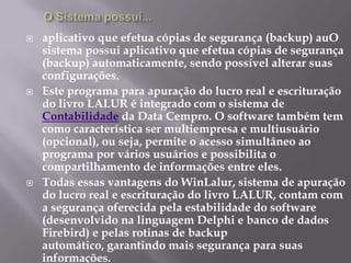 O Sistema possui...aplicativo que efetua cópias de segurança (backup) auO sistema possui aplicativo que efetua cópias de segurança (backup) automaticamente, sendo possível alterar suas configurações.Este programa para apuração do lucro real e escrituração do livro LALUR é integrado com o sistema de Contabilidade da Data Cempro. O software também tem como característica ser multiempresa e multiusuário (opcional), ou seja, permite o acesso simultâneo ao programa por vários usuários e possibilita o compartilhamento de informações entre eles.Todas essas vantagens do WinLalur, sistema de apuração do lucro real e escrituração do livro LALUR, contam com a segurança oferecida pela estabilidade do software (desenvolvido na linguagem Delphi e banco de dados Firebird) e pelas rotinas de backup automático, garantindo mais segurança para suas informações. 
