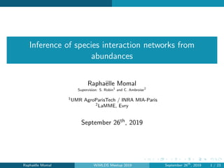 Inference of species interaction networks from
abundances
Rapha¨elle Momal
Supervision: S. Robin1
and C. Ambroise2
1UMR AgroParisTech / INRA MIA-Paris
2LaMME, Evry
September 26th, 2019
Rapha¨elle Momal WiMLDS Meetup 2019 September 26th
, 2019 1 / 23
 