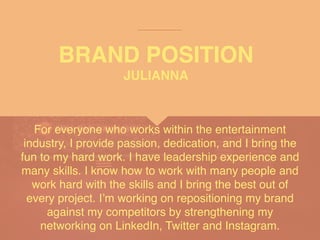 BRAND POSITION
For everyone who works within the entertainment
industry, I provide passion, dedication, and I bring the
fun to my hard work. I have leadership experience and
many skills. I know how to work with many people and
work hard with the skills and I bring the best out of
every project. I’m working on repositioning my brand
against my competitors by strengthening my
networking on LinkedIn, Twitter and Instagram.
JULIANNA
 