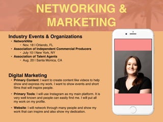 NETWORKING &
MARKETING
Industry Events & Organization
s

• NetworkNite
 

‣ Nov. 18 I Orlando, F
L

• Association of Independent Commercial Producer
s

‣ July 10 | New York, N
Y

• Association of Talent Agent
s

‣ Aug. 20 | Santa Monica, CA
Digital Marketing
• Primary Content: I want to create content like videos to help
show and express my work. I want to show events and short
fi
lms that will inspire people
.

• Primary Tools: I will use Instagram as my main platform. It is
very well known and people can easily
fi
nd me. I will put all
my work on my pro
fi
le
.

• Website: I will network through many people and show my
work that can inspire and also show my dedication.
 