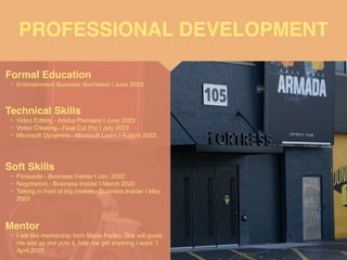 PROFESSIONAL DEVELOPMENT
Mentor
• I will like mentorship from Marie Forleo. She will guide
me and as she puts it, help me get anything I want. I
April 2023
Formal Education
• Entertainment Business Bachelors I June 202
3

Technical Skills
• Video Editing - Adobe Premiere I June 202
3

• Video Creating - Final Cut Pro I July 202
3

• Microsoft Dynamics - Microsoft Learn I August 2023
Soft Skills
• Persuade - Business Insider I Jan. 202
2

• Negotiation - Business Insider I March 202
2

• Talking in front of big crowds - Business Insider I May
2022
 