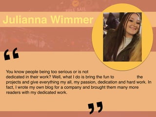 Julianna Wimmer
You know people being too serious or is not
dedicated in their work? Well, what I do is bring the fun to the
projects and give everything my all, my passion, dedication and hard work. In
fact, I wrote my own blog for a company and brought them many more
readers with my dedicated work.
“
 