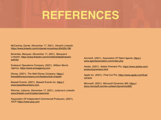 REFERENCES
McCartney, Daniel. (November 17, 2021). Daniel’s Linkedin.
https://www.linkedin.com/in/daniel-mccartney-83432b138/
Brownlee, Marques. (November 17, 2021). Marques’s
Linkedin. https://www.linkedin.com/in/mkbhd/detail/recent-
activity/
Endeavor Operations Company. (2021). William Morris
Agency. https://www.wmeagency.com
Disney. (2021). The Walt Disney Company. https://
thewaltdisneycompany.com/leaders/bob-chapek
/

Bassett Events. (2021). Bassett Events Inc. https://
www.bassetteventsinc.co
m

Wimmer, Julianna. (November 17, 2021). Julianna’s Linkedin.
www.linkedin.com/in/juliannawimme
r

Association Of Independent Commercial Producers. (2021).
AICP. https://www.aicp.com
Accrisoft. (2021). Association Of Talent Agents. https://
www.agentassociation.com/index.php
Adobe. (2021). Adobe Premiere Pro. https://www.adobe.com/
products/premiere.html
 

Apple Inc. (2021). Final Cut Pro. https://www.apple.com/
fi
nal-
cut-pro/
Microsoft. (2021). Microsoft Dynamics 365. https://
docs.microsoft.com/en-us/learn/dynamics365/
 