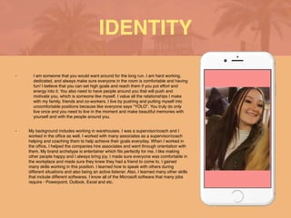 • I am someone that you would want around for the long run. I am hard working,
dedicated, and always make sure everyone in the room is comfortable and having
fun! I believe that you can set high goals and reach them if you put effort and
energy into it. You also need to have people around you that will push and
motivate you, which is someone like myself. I value all the relationships I make
with my family, friends and co-workers. I live by pushing and putting myself into
uncomfortable positions because like everyone says “YOLO”. You truly do only
live once and you need to live in the moment and make beautiful memories with
yourself and with the people around you.
 

• My background includes working in warehouses. I was a supervisor/coach and I
worked in the of
fi
ce as well. I worked with many associates as a supervisor/coach
helping and coaching them to help achieve their goals everyday. When I worked in
the of
fi
ce, I helped the companies hire associates and went through orientation with
them. My brand archetype is entertainer which
fi
ts perfectly for me. I like making
other people happy and I always bring joy. I made sure everyone was comfortable in
the workplace and made sure they knew they had a friend to come to. I gained
many skills working in this position. I learned how to speak with others during
different situations and also being an active listener. Also, I learned many other skills
that include different softwares. I know all of the Microsoft software that many jobs
require - Powerpoint, Outlook, Excel and etc.
IDENTITY
 