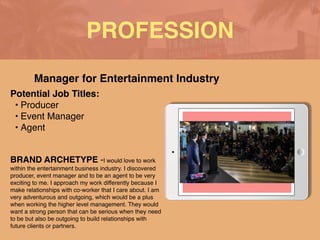 PROFESSION
Potential Job Titles
:

• Produce
r

• Event Manage
r

• Agen
t

BRAND ARCHETYPE -I would love to work
within the entertainment business industry. I discovered
producer, event manager and to be an agent to be very
exciting to me. I approach my work differently because I
make relationships with co-worker that I care about. I am
very adventurous and outgoing, which would be a plus
when working the higher level management. They would
want a strong person that can be serious when they need
to be but also be outgoing to build relationships with
future clients or partners.
Manager for Entertainment Industry
 