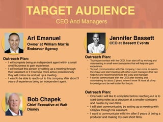 CEO And Managers
TARGET AUDIENCE
Ari Emanuel
Outreach Plan
:

• I will complete being an independent agent within a small
small business to gain experience
.

• I will contact this person by setting up a meeting through
their assistant or if I become more active professionally
they will notice me and set up a meeting
.

• I want to be able to reach out to this company after about 3
years of experience being an independent agent.
Owner at William Morris
Endeavor Agency
Jennifer Bassett
Outreach Plan
:

• To prepare contact with the CEO, I can start off by working and
volunteering in small event companies that will help me gain
experience
.

• To start communication with this company, I can come to events
they have and start meeting with other event managers that can
help me and recommend me to the CEO and manager
.

• I want to communicate with the CEO after working and
volunteering for about 2 years, where I know I’ll have all of my
knowledge and be well suited for the job.
CEO at Bassett Events
Bob Chapek
Outreach Plan
:

• One task I will like to complete before reaching out is to
start doing roles as a producer at a smaller company
and create my own
fi
lms
.

• I will start communicating by setting up a meeting with
Chapek through his assistant.
 

• I want to communicate with him after 5 years of being a
producer and making my own short
fi
lms.
Chief Executive at Walt
Disney
 