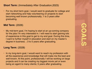GOALS
Short Term: (Immediately After Graduation,2023)
 

• For my short term goal, I would want to graduate for college and
start networking and help volunteering on projects to start
becoming well known professionally; 1 to 3 years after
graduating
.

Mid Term: (2026
)

• My mid-term goal, I’m hoping to start at an up-coming company
for the jobs I’m very interested in. I will need to start gaining lots
of experience in this goal to get to my end goal. During this time,
I want to further myself in education and start on my master’s
degree in business. ; 3 to 5 years after graduating
.

Long Term: (2028
)

• In my long-term goal, I would want to reach my profession with
all the experience and knowledge that will make me the best and
well known. At this point, professionally I will be working on large
projects and it can be creating my biggest movie yet or even
being an agent to many clients; 5 years after graduating.
 