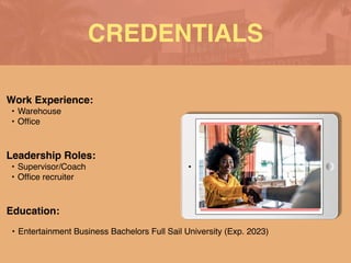 CREDENTIALS
Work Experience
:

• Warehouse
 

• Of
fi
ce
Education:
• Entertainment Business Bachelors Full Sail University (Exp. 2023)
Leadership Roles:
• Supervisor/Coach
 

• Of
fi
ce recruiter
 