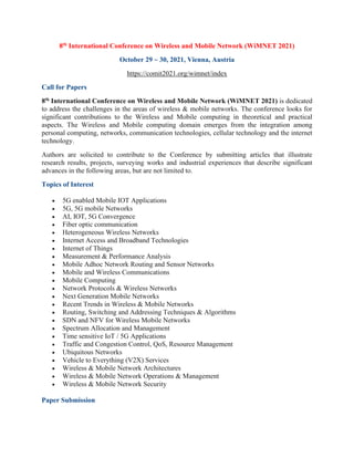 8th International Conference on Wireless and Mobile Network (WiMNET 2021)
October 29 ~ 30, 2021, Vienna, Austria
https://comit2021.org/wimnet/index
Call for Papers
8th International Conference on Wireless and Mobile Network (WiMNET 2021) is dedicated
to address the challenges in the areas of wireless & mobile networks. The conference looks for
significant contributions to the Wireless and Mobile computing in theoretical and practical
aspects. The Wireless and Mobile computing domain emerges from the integration among
personal computing, networks, communication technologies, cellular technology and the internet
technology.
Authors are solicited to contribute to the Conference by submitting articles that illustrate
research results, projects, surveying works and industrial experiences that describe significant
advances in the following areas, but are not limited to.
Topics of Interest
• 5G enabled Mobile IOT Applications
• 5G, 5G mobile Networks
• AI, IOT, 5G Convergence
• Fiber optic communication
• Heterogeneous Wireless Networks
• Internet Access and Broadband Technologies
• Internet of Things
• Measurement & Performance Analysis
• Mobile Adhoc Network Routing and Sensor Networks
• Mobile and Wireless Communications
• Mobile Computing
• Network Protocols & Wireless Networks
• Next Generation Mobile Networks
• Recent Trends in Wireless & Mobile Networks
• Routing, Switching and Addressing Techniques & Algorithms
• SDN and NFV for Wireless Mobile Networks
• Spectrum Allocation and Management
• Time sensitive IoT / 5G Applications
• Traffic and Congestion Control, QoS, Resource Management
• Ubiquitous Networks
• Vehicle to Everything (V2X) Services
• Wireless & Mobile Network Architectures
• Wireless & Mobile Network Operations & Management
• Wireless & Mobile Network Security
Paper Submission
 