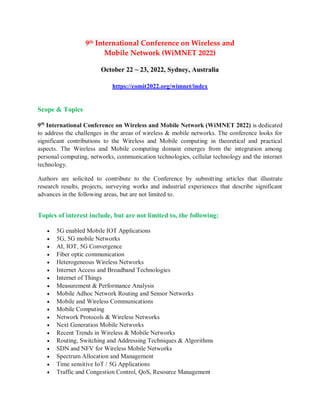 9th International Conference on Wireless and
Mobile Network (WiMNET 2022)
October 22 ~ 23, 2022, Sydney, Australia
https://comit2022.org/wimnet/index
Scope & Topics
9th
International Conference on Wireless and Mobile Network (WiMNET 2022) is dedicated
to address the challenges in the areas of wireless & mobile networks. The conference looks for
significant contributions to the Wireless and Mobile computing in theoretical and practical
aspects. The Wireless and Mobile computing domain emerges from the integration among
personal computing, networks, communication technologies, cellular technology and the internet
technology.
Authors are solicited to contribute to the Conference by submitting articles that illustrate
research results, projects, surveying works and industrial experiences that describe significant
advances in the following areas, but are not limited to.
Topics of interest include, but are not limited to, the following:
 5G enabled Mobile IOT Applications
 5G, 5G mobile Networks
 AI, IOT, 5G Convergence
 Fiber optic communication
 Heterogeneous Wireless Networks
 Internet Access and Broadband Technologies
 Internet of Things
 Measurement & Performance Analysis
 Mobile Adhoc Network Routing and Sensor Networks
 Mobile and Wireless Communications
 Mobile Computing
 Network Protocols & Wireless Networks
 Next Generation Mobile Networks
 Recent Trends in Wireless & Mobile Networks
 Routing, Switching and Addressing Techniques & Algorithms
 SDN and NFV for Wireless Mobile Networks
 Spectrum Allocation and Management
 Time sensitive IoT / 5G Applications
 Traffic and Congestion Control, QoS, Resource Management
 