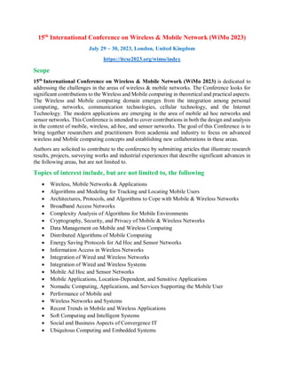 15th
International Conference on Wireless & Mobile Network (WiMo 2023)
July 29 ~ 30, 2023, London, United Kingdom
https://itcse2023.org/wimo/index
Scope
15th
International Conference on Wireless & Mobile Network (WiMo 2023) is dedicated to
addressing the challenges in the areas of wireless & mobile networks. The Conference looks for
significant contributions to the Wireless and Mobile computing in theoretical and practical aspects.
The Wireless and Mobile computing domain emerges from the integration among personal
computing, networks, communication technologies, cellular technology, and the Internet
Technology. The modern applications are emerging in the area of mobile ad hoc networks and
sensor networks. This Conference is intended to cover contributions in both the design and analysis
in the context of mobile, wireless, ad-hoc, and sensor networks. The goal of this Conference is to
bring together researchers and practitioners from academia and industry to focus on advanced
wireless and Mobile computing concepts and establishing new collaborations in these areas.
Authors are solicited to contribute to the conference by submitting articles that illustrate research
results, projects, surveying works and industrial experiences that describe significant advances in
the following areas, but are not limited to.
Topics of interest include, but are not limited to, the following
 Wireless, Mobile Networks & Applications
 Algorithms and Modeling for Tracking and Locating Mobile Users
 Architectures, Protocols, and Algorithms to Cope with Mobile & Wireless Networks
 Broadband Access Networks
 Complexity Analysis of Algorithms for Mobile Environments
 Cryptography, Security, and Privacy of Mobile & Wireless Networks
 Data Management on Mobile and Wireless Computing
 Distributed Algorithms of Mobile Computing
 Energy Saving Protocols for Ad Hoc and Sensor Networks
 Information Access in Wireless Networks
 Integration of Wired and Wireless Networks
 Integration of Wired and Wireless Systems
 Mobile Ad Hoc and Sensor Networks
 Mobile Applications, Location-Dependent, and Sensitive Applications
 Nomadic Computing, Applications, and Services Supporting the Mobile User
 Performance of Mobile and
 Wireless Networks and Systems
 Recent Trends in Mobile and Wireless Applications
 Soft Computing and Intelligent Systems
 Social and Business Aspects of Convergence IT
 Ubiquitous Computing and Embedded Systems
 