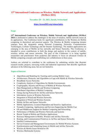 13th
International Conference on Wireless, Mobile Network and Applications
(WiMoA 2021)
November 20 ~ 21, 2021, Zurich, Switzerland
https://iccsea2021.org/wimoa/index
Scope
13th
International Conference on Wireless, Mobile Network and Applications (WiMoA
2021) is dedicated to address the challenges in the areas of wireless, mobile network issues &
its applications. The Conference looks for significant contributions to the Wireless & Mobile
computing in theoretical and practical aspects. The Wireless & Mobile computing domain
emerges from the integration among Personal Computing, Networks, Communication
Technologies, Cellular Technology and the Internet Technology. The modern applications are
emerging in the area of Mobile ad hoc networks and Sensor Networks. This Conference is
intended to cover contributions in both the design and analysis in the context of mobile,
wireless, ad-hoc and sensor networks. The goal of this Conference is to bring together
researchers and practitioners from academia and industry to focus on advanced wireless &
Mobile computing concepts and establishing new collaborations in these areas.
Authors are solicited to contribute to the conference by submitting articles that illustrate
research results, projects, surveying works and industrial experiences that describe significant
advances in the following areas, but are not limited to.
Topics of Interest
 Algorithms and Modeling for Tracking and Locating Mobile Users
 Architectures, Protocols, and Algorithms to Cope with Mobile & Wireless Networks
 Broadband Access Networks
 Complexity Analysis of Algorithms for Mobile Environments
 Cryptography, Security and Privacy of Mobile & Wireless Networks
 Data Management on Mobile and Wireless Computing
 Distributed Algorithms of Mobile Computing
 Energy Saving Protocols for Ad Hoc and Sensor Networks
 Information Access in Wireless Networks
 Integration of Wired and Wireless Networks
 Integration of Wired and Wireless Systems
 Mobile Ad Hoc and Sensor Networks
 Mobile Applications, Location-Dependent and Sensitive Applications
 Nomadic Computing, Applications and Services Supporting the Mobile User
 OS and Middleware Support for Mobile Computing and Networking
 Performance of Mobile and Wireless Networks and Systems
 Recent Trends in Mobile and Wireless Applications
 Resource Management in Mobile, Wireless and Ad-Hoc Networks
 Routing, and Communication Primitives in Ad Hoc and Sensor Networks
 Satellite Communications
 Service Creation and Management Environments for Mobile/Wireless Systems
 Synchronization and Scheduling Issues in Mobile and Ad Hoc Networks
 Wireless & Mobile Issues Related to OS
 Wireless Multimedia Systems
 