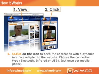 How It Works Browse web page and look for available Wimob (Web to Mobile) content What you  VIEW  may be adapted automatically to your mobile phone CLICK  on the icon  to open the application with a dynamic interface adapted to the website. Choose the connection type (Bluetooth, Infrared or USB). Just once per mobile phone. 1. View 2. Click 