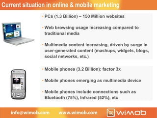 Current situation in online & mobile marketing PCs (1.3 Billion) – 150 Million websites Web browsing usage increasing compared to traditional media Multimedia content increasing, driven by surge in user-generated content (mashups, widgets, blogs, social networks, etc.) Mobile phones (3.2 Billion): factor 3x Mobile phones emerging as multimedia device Mobile phones include connections such as Bluetooth (75%), Infrared (52%), etc 