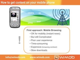 How to get content on your mobile phone WAP 3G GPRS HSDPA First approach: Mobile Browsing • OK for mobility (instant news) • But still Complicated • Poor user experience • Time - consuming  • Expensive  (browsing contract) • Slow downloads  ! WAP 3G GPRS HSDPA First approach: Mobile Browsing • OK for mobility (instant news) • But still Complicated • Poor user experience • Time - consuming  • Expensive  (browsing contract) • Slow downloads  ! 