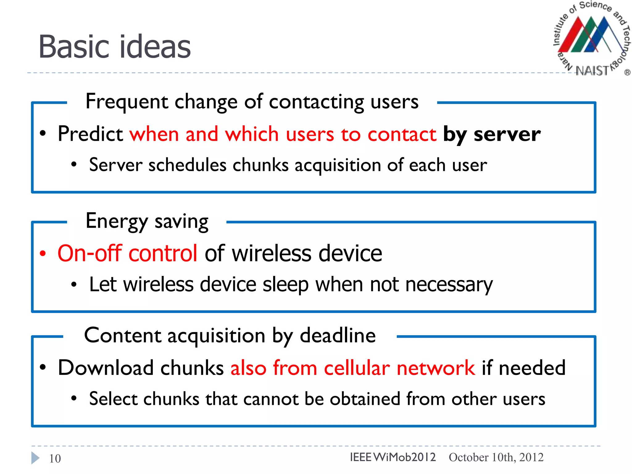Basic ideas
10
• Predict when and which users to contact by server
• Server schedules chunks acquisition of each user
Frequent change of contacting users
• On-off control of wireless device
• Let wireless device sleep when not necessary
Energy saving
• Download chunks also from cellular network if needed
• Select chunks that cannot be obtained from other users
Content acquisition by deadline
October 10th, 2012IEEEWiMob2012
 