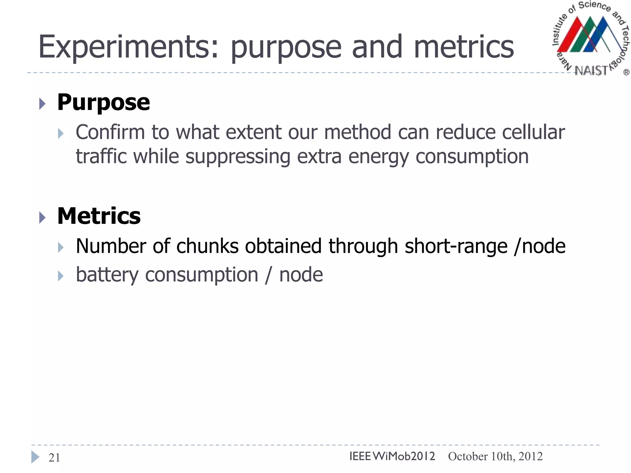Experiments: purpose and metrics
21
 Purpose
 Confirm to what extent our method can reduce cellular
traffic while suppressing extra energy consumption
 Metrics
 Number of chunks obtained through short-range /node
 battery consumption / node
October 10th, 2012IEEEWiMob2012
 