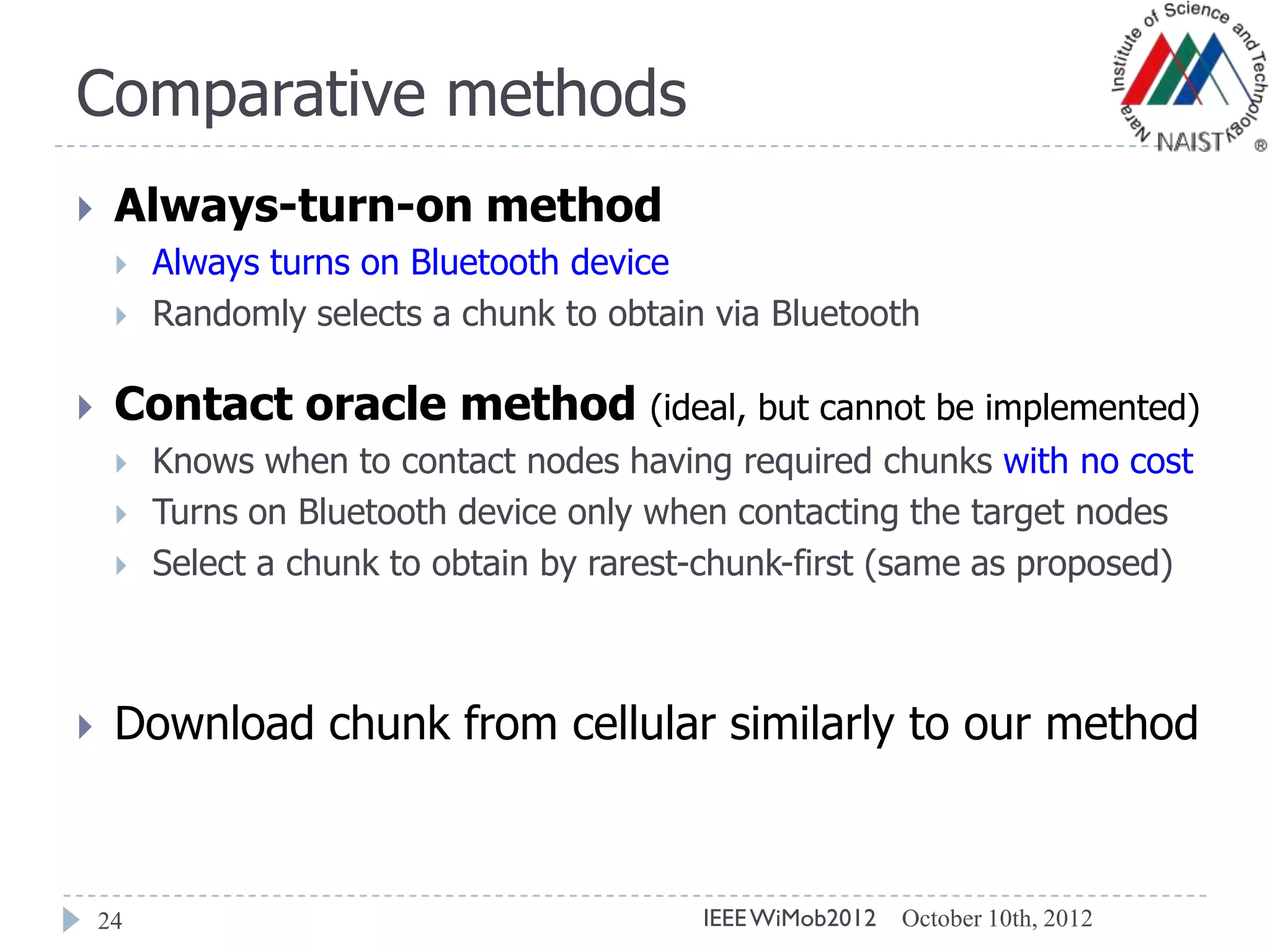 Comparative methods
24
 Always-turn-on method
 Always turns on Bluetooth device
 Randomly selects a chunk to obtain via Bluetooth
 Contact oracle method (ideal, but cannot be implemented)
 Knows when to contact nodes having required chunks with no cost
 Turns on Bluetooth device only when contacting the target nodes
 Select a chunk to obtain by rarest-chunk-first (same as proposed)
 Download chunk from cellular similarly to our method
October 10th, 2012IEEEWiMob2012
 