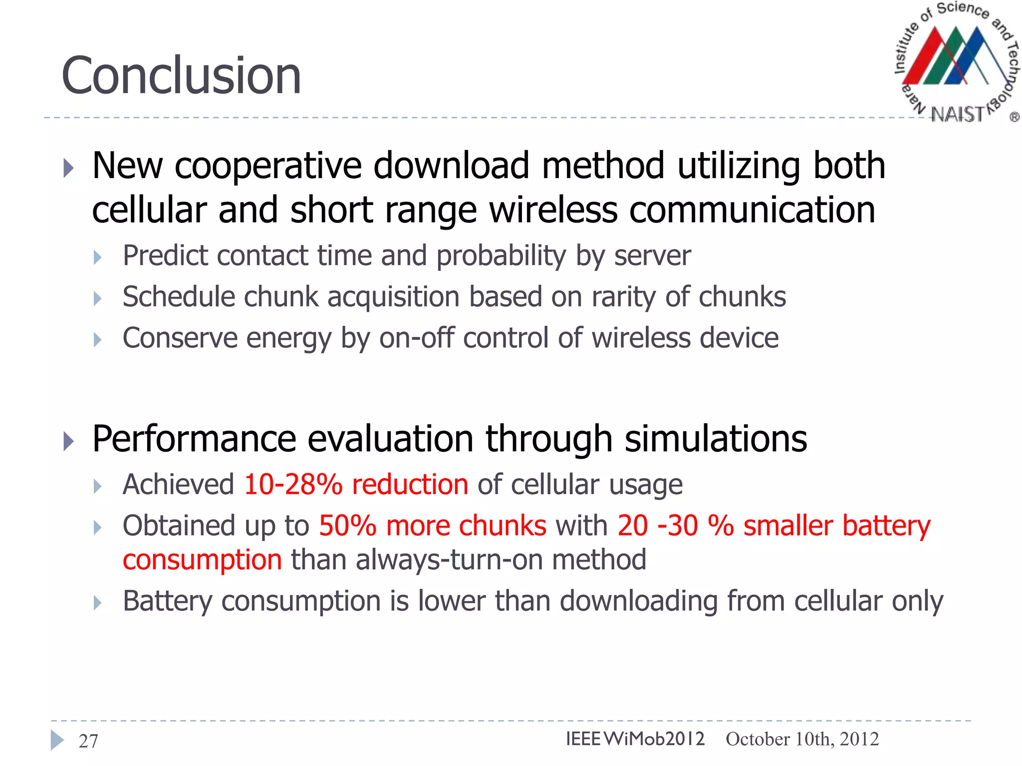 Conclusion
27
 New cooperative download method utilizing both
cellular and short range wireless communication
 Predict contact time and probability by server
 Schedule chunk acquisition based on rarity of chunks
 Conserve energy by on-off control of wireless device
 Performance evaluation through simulations
 Achieved 10-28% reduction of cellular usage
 Obtained up to 50% more chunks with 20 -30 % smaller battery
consumption than always-turn-on method
 Battery consumption is lower than downloading from cellular only
October 10th, 2012IEEEWiMob2012
 