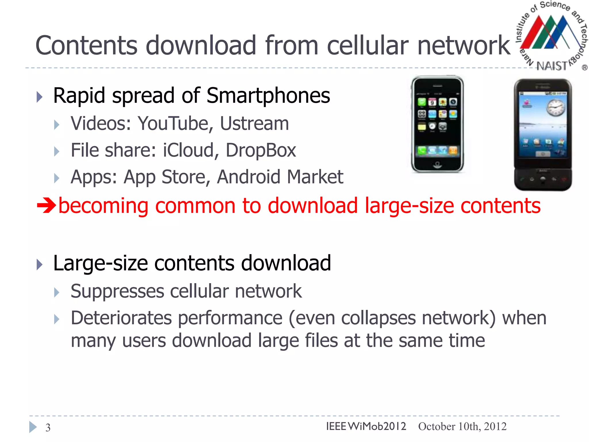 Contents download from cellular network
3
 Rapid spread of Smartphones
 Videos: YouTube, Ustream
 File share: iCloud, DropBox
 Apps: App Store, Android Market
becoming common to download large-size contents
 Large-size contents download
 Suppresses cellular network
 Deteriorates performance (even collapses network) when
many users download large files at the same time
October 10th, 2012IEEEWiMob2012
 
