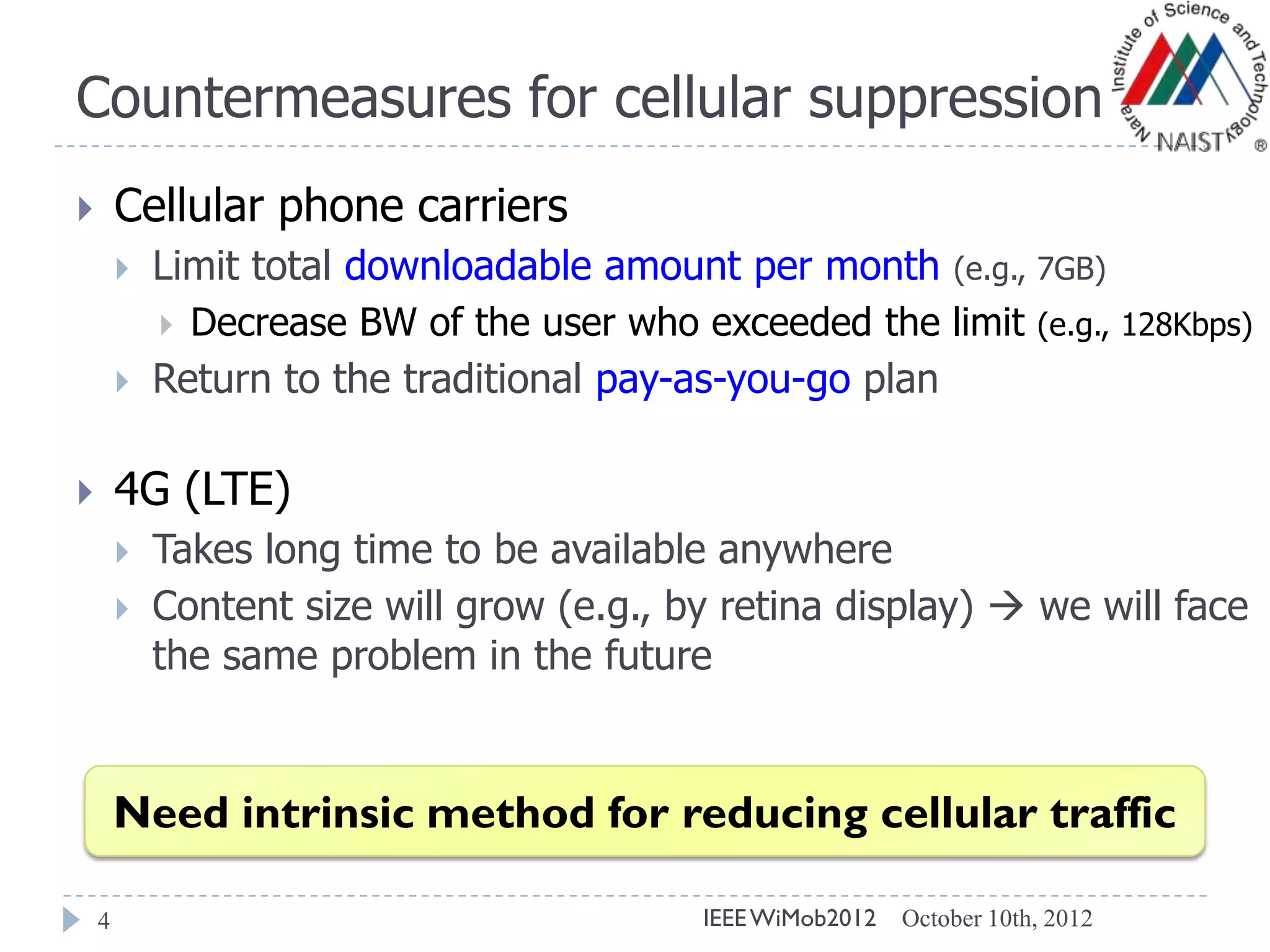 Countermeasures for cellular suppression
4
 Cellular phone carriers
 Limit total downloadable amount per month (e.g., 7GB)
 Decrease BW of the user who exceeded the limit (e.g., 128Kbps)
 Return to the traditional pay-as-you-go plan
 4G (LTE)
 Takes long time to be available anywhere
 Content size will grow (e.g., by retina display)  we will face
the same problem in the future
Need intrinsic method for reducing cellular traffic
October 10th, 2012IEEEWiMob2012
 