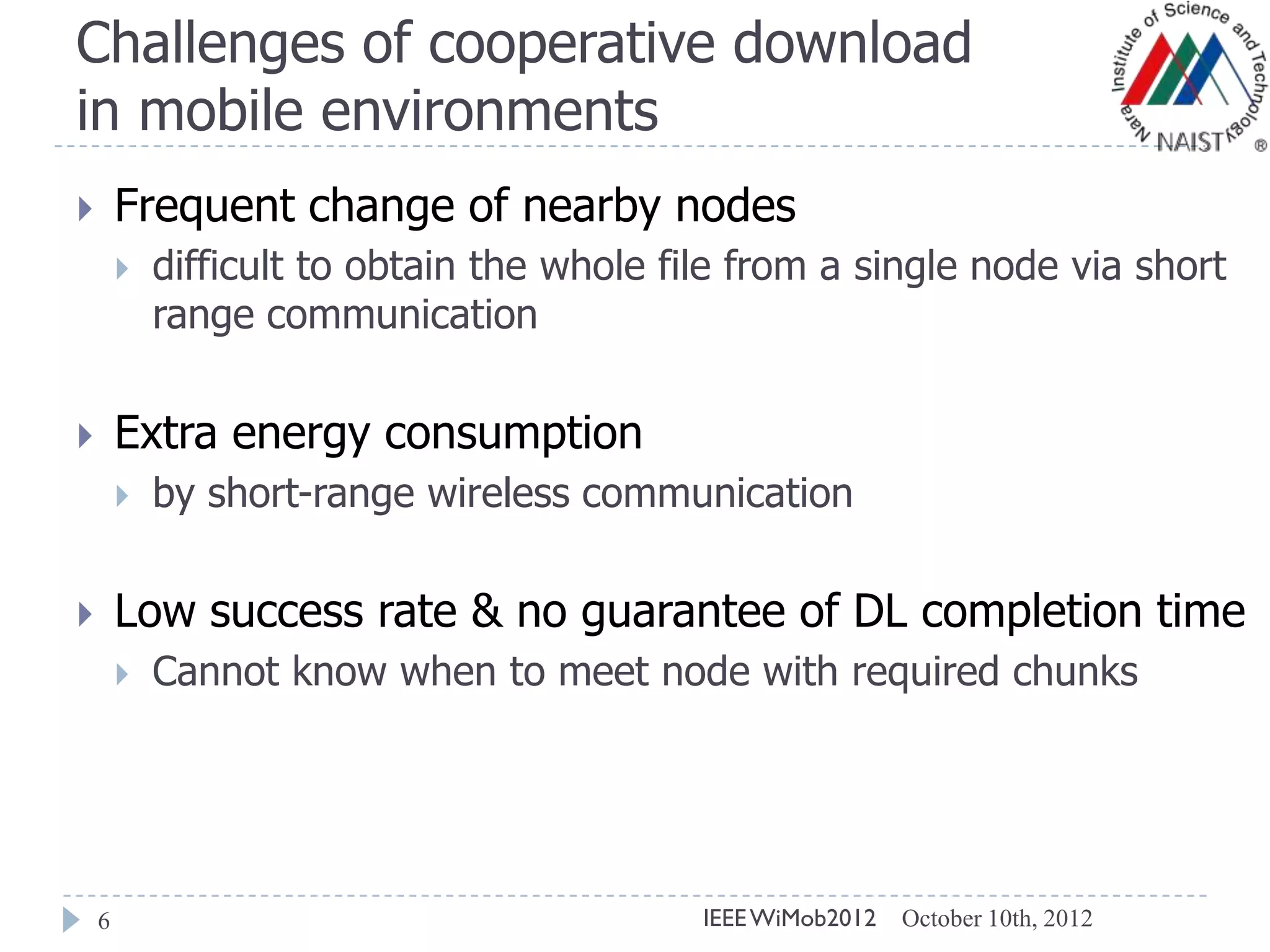 Challenges of cooperative download
in mobile environments
6
 Frequent change of nearby nodes
 difficult to obtain the whole file from a single node via short
range communication
 Extra energy consumption
 by short-range wireless communication
 Low success rate & no guarantee of DL completion time
 Cannot know when to meet node with required chunks
October 10th, 2012IEEEWiMob2012
 