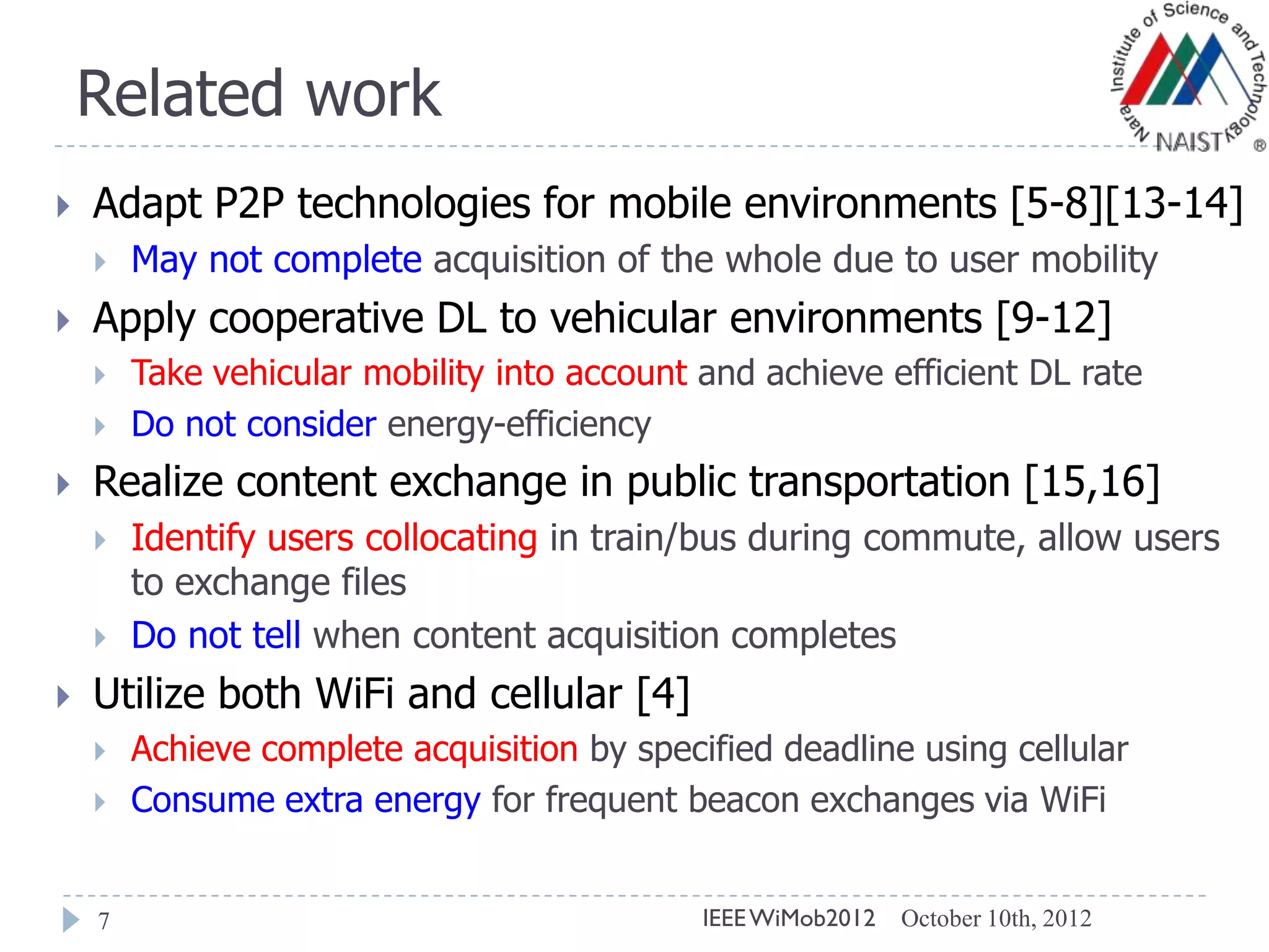 Related work
October 10th, 2012IEEEWiMob20127
 Adapt P2P technologies for mobile environments [5-8][13-14]
 May not complete acquisition of the whole due to user mobility
 Apply cooperative DL to vehicular environments [9-12]
 Take vehicular mobility into account and achieve efficient DL rate
 Do not consider energy-efficiency
 Realize content exchange in public transportation [15,16]
 Identify users collocating in train/bus during commute, allow users
to exchange files
 Do not tell when content acquisition completes
 Utilize both WiFi and cellular [4]
 Achieve complete acquisition by specified deadline using cellular
 Consume extra energy for frequent beacon exchanges via WiFi
 
