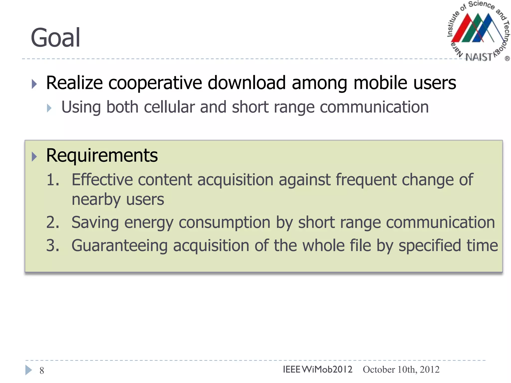 Goal
8
 Realize cooperative download among mobile users
 Using both cellular and short range communication
 Requirements
1. Effective content acquisition against frequent change of
nearby users
2. Saving energy consumption by short range communication
3. Guaranteeing acquisition of the whole file by specified time
October 10th, 2012IEEEWiMob2012
 